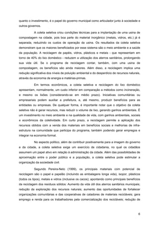 quanto o investimento, é o papel do governo municipal como articulador junto à sociedade e
outros governos.

           A coleta seletiva criou condições técnicas para a implantação de uma usina de
compostagem na cidade, pois boa parte do material inorgânico (metais, vidros, etc.) já é
separada, reduzindo os custos de operação da usina. Os resultados da coleta seletiva
demonstram que os maiores beneficiados por esse sistema são o meio ambiente e a saúde
da população. A reciclagem de papéis, vidros, plásticos e metais - que representam em
torno de 40% do lixo doméstico - reduzem a utilização dos aterros sanitários, prolongando
sua vida útil. Se o programa de reciclagem contar, também, com uma usina de
compostagem, os benefícios são ainda maiores. Além disso, a reciclagem implica uma
redução significativa dos níveis de poluição ambiental e do desperdício de recursos naturais,
através da economia de energia e matérias-primas.

           Em termos econômicos, a coleta seletiva e reciclagem do lixo doméstico
apresentam, normalmente, um custo inferior em comparação a métodos como incineração,
e mesmo os lixões (considerando-se em médio prazo). Iniciativas comunitárias ou
empresariais podem auxiliar a prefeitura, e, até mesmo, produzir benefícios para as
entidades ou empresas. De qualquer forma, é importante notar que o objetivo da coleta
seletiva não é gerar recursos, mas reduzir o volume de lixo, gerando ganhos ambientais. É
um investimento no meio ambiente e na qualidade de vida, com ganhos ambientais, sociais
e econômicos da coletividade. Em curto prazo, a reciclagem permite a aplicação dos
recursos obtidos com a venda dos materiais em benefícios sociais e melhorias de infra-
estrutura na comunidade que participa do programa, também podendo gerar empregos e
integrar na economia formal.

           No aspecto político, além de contribuir positivamente para a imagem do governo
e da cidade, a coleta seletiva exige um exercício de cidadania, no qual os cidadãos
assumem um papel ativo em relação à administração da cidade. Além das possibilidades de
aproximação entre o poder público e a população, a coleta seletiva pode estimular a
organização da sociedade civil.

           Segundo Pereira-Neto (1999), os principais materiais com potencial de
reciclagem são o papel e papelão (incluindo as embalagens longa vida), isopor, plásticos
(todos os tipos), metais e vidros (inclusive os cacos); apontando como principais benefícios
da reciclagem dos resíduos sólidos: Aumento da vida útil dos aterros sanitários municipais;
redução da exploração dos recursos naturais; aumento das oportunidades de fortalecer
organizações comunitárias e das cooperativas de catadores de materiais recicláveis; gera
emprego e renda para os trabalhadores pela comercialização dos recicláveis; redução de



                                                                                           6
 