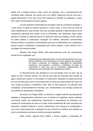 gastos com a limpeza urbana e reduz custos de produção, com o aproveitamento dos
recicláveis pelas indústrias. De acordo com Lima (2006), observa-se que de tudo que é
jogado diariamente no lixo, pelo menos 45% poderia ser reciclado ou reutilizado, e outros
35%, serem transformados em adubo orgânico.

           Um dos aspectos fundamentais da reciclagem, além da consciência ecológica, é
o fator social. A coleta de material reciclável é, muitas vezes, a única fonte de renda de
vários trabalhadores e suas famílias. Com isso, as ações apoiadas e desenvolvidas junto às
cooperativas atendidas pelo Núcleo Local da Unitrabalho, são fortalecidas. Estas ações
ocorrem no sentido do desenvolvimento do potencial criador de emprego e renda, através
da coleta seletiva e conseqüente reciclagem de material, oferecendo conhecimentos
técnico-científicos, de gestão e administrativos para que os trabalhadores das cooperativas
possam adquirir competência e capacitação para melhor explorar e obter retornos com a
reciclagem dos resíduos sólidos.

           Segundo Paul Singer (2004), este desenvolvimento pode ser compreendido
através do seu significado, que:

                       Entendemos por desenvolvimento um processo de fomento de novas
                       forças produtivas e de instauração de novas relações de produção,
                       de modo a promover um processo sustentável de crescimento
                       econômico, que preserve a natureza e redistribua os frutos do
                       crescimento a favor dos que se encontram marginalizados da
                       produção social e da fruição dos resultados da mesma.

           O desenvolvimento aqui almejado é o da comunidade como um todo, não de
alguns de seus membros apenas. Por isso ele não pode ser alcançado pela atração de
algum investimento externo à comunidade. O investimento necessário ao desenvolvimento
tem que ser feito pela e para a comunidade toda, de modo que todos possam ser donos da
nova riqueza produzida e beneficiar-se dela. Não se trata tampouco, de estimular pela
competição o empreendedorismo individual, que, inevitavelmente, traz consigo a divisão da
comunidade em ganhadores e perdedores.

           De acordo com Gaiger (2004), ao fazermos o resgate histórico das experiências
solidárias e autogestionárias verificamos que na história do capitalismo sempre existiram
movimentos sociais dos trabalhadores organizados ou espontâneos de resistência aos
modelos de concentração da renda e do poder. Estas experiências têm sido marcadas pelo
isolamento, existência efêmera e servem notadamente como espaços de sociabilidade e
com pouca repercussão para a gestação de uma economia do trabalho que pretenda se
tornar uma alternativa concreta ao modo de produção capitalista.

           Neste sentido, segundo Rech (2000), é preciso resgatar a capacidade de



                                                                                         7
 