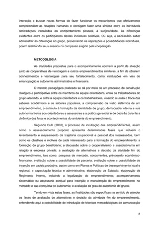 interação e buscar novas formas de fazer funcionar os mecanismos que efetivamente
compreendam as relações humanas e consigam fazer uma síntese entre as inevitáveis
contradições vinculadas ao comportamento pessoal, à subjetividade, às diferenças
existentes entre os participantes destas iniciativas coletivas. Ou seja, é necessário saber
administrar as diferenças no grupo, preservando as aspirações e possibilidades individuais,
porém realizando seus anseios no compasso exigido pela cooperação.



           METODOLOGIA

           As atividades propostas para o acompanhamento ocorrem a partir da atuação
junto às cooperativas de reciclagem e outros empreendimentos similares, a fim de obterem
conhecimentos e tecnologias para seu fortalecimento, como instituições em vias de
emancipação e autonomia administrativa e financeira.

           O método pedagógico praticado se dá por meio de um processo de construção
dialógico e participativo entre os membros da equipe orientadora, entre os trabalhadores do
grupo atendido, e entre a equipe orientadora e os trabalhadores, visando a união e troca dos
saberes acadêmicos e os saberes populares, a compreensão da visão sistêmica de um
empreendimento, o estímulo à formação da identidade de grupo, democracia interna e sua
autonomia frente aos orientadores e assessores e a prática gerencial e de decisão durante a
dinâmica dos fatos e acontecimentos do ambiente do empreendimento.

           Segundo Culti (2002), o processo de incubação dos empreendimentos, assim
como o assessoramento proposto apresenta determinadas fases que incluem o
levantamento e mapeamento da trajetória ocupacional e pessoal dos interessados, bem
como os objetivos e motivos de cada interessado para a formação do empreendimento; a
formação do grupo beneficiário; a discussão sobre o cooperativismo e associativismo em
relação à empresa privada; a avaliação de alternativas e decisão da atividade fim do
empreendimento, tais como: pesquisa de mercado, concorrentes, pré-projeto econômico-
financeiro, avaliação sobre a possibilidade de parceria; avaliação sobre a possibilidade de
inserção em cadeia produtiva, assim como em Planos e Políticas de desenvolvimento local e
regional; a capacitação técnica e administrativa; elaboração de Estatuto, elaboração de
Regimento Interno, incluindo a legalização do empreendimento; acompanhamento
sistemático ou assessoria pontual para inserção e manutenção do empreendimento no
mercado e sua conquista de autonomia; e avaliação do grau de autonomia do grupo.

           Tendo em vista estas fases, as finalidades são específicas no sentido de atender
as fases de avaliação de alternativas e decisão da atividade fim do empreendimento,
entendendo aqui a possibilidade de introdução de técnicas mercadológicas de comunicação


                                                                                          8
 