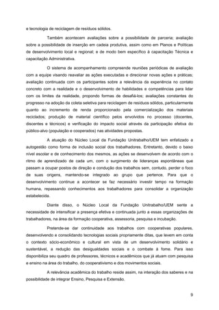 e tecnologia de reciclagem de resíduos sólidos.

           Também acontecem avaliações sobre a possibilidade de parceria; avaliação
sobre a possibilidade de inserção em cadeia produtiva, assim como em Planos e Políticas
de desenvolvimento local e regional; e de modo bem específico à capacitação Técnica e
capacitação Administrativa.

           O sistema de acompanhamento compreende reuniões periódicas de avaliação
com a equipe visando reavaliar as ações executadas e direcionar novas ações e práticas;
avaliação continuada com os participantes sobre a relevância da experiência no contato
concreto com a realidade e o desenvolvimento de habilidades e competências para lidar
com os limites da realidade, propondo formas de desafiá-los; avaliações constantes do
progresso na adoção da coleta seletiva para reciclagem de resíduos sólidos, particularmente
quanto ao incremento de renda proporcionado pela comercialização dos materiais
reciclados; produção de material científico pelos envolvidos no processo (docentes,
discentes e técnicos) e verificação do impacto social através da participação efetiva do
público-alvo (população e cooperados) nas atividades propostas.

           A atuação do Núcleo Local da Fundação Unitrabalho/UEM tem enfatizado a
autogestão como forma de inclusão social dos trabalhadores. Entretanto, devido o baixo
nível escolar e de conhecimento dos mesmos, as ações se desenvolvem de acordo com o
ritmo de aprendizado de cada um, com o surgimento de lideranças espontâneas que
passam a ocupar postos de direção e condução dos trabalhos sem, contudo, perder o foco
de suas origens, mantendo-se integrado ao grupo que pertence. Para que o
desenvolvimento continue a acontecer se faz necessário investir tempo na formação
humana, repassando conhecimentos aos trabalhadores para consolidar a organização
estabelecida.

           Diante disso, o Núcleo Local da Fundação Unitrabalho/UEM sente a
necessidade de intensificar a presença efetiva e continuada junto a essas organizações de
trabalhadores, na área da formação cooperativa, assessoria, pesquisa e incubação.

           Pretende-se dar continuidade aos trabalhos com cooperativas populares,
desenvolvendo e consolidando tecnologias sociais propriamente ditas, que levem em conta
o contexto sócio-econômico e cultural em vista de um desenvolvimento solidário e
sustentável, a redução das desigualdades sociais e o combate à fome. Para isso
disponibiliza seu quadro de professores, técnicos e acadêmicos que já atuam com pesquisa
e ensino na área do trabalho, do cooperativismo e dos movimentos sociais.

           A relevância acadêmica do trabalho reside assim, na interação dos saberes e na
possibilidade de integrar Ensino, Pesquisa e Extensão.


                                                                                         9
 