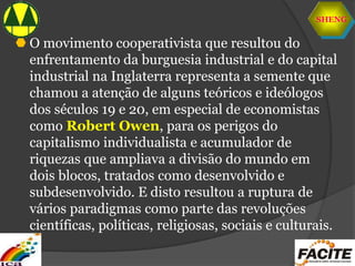 SHENG
 O movimento cooperativista que resultou do
enfrentamento da burguesia industrial e do capital
industrial na Inglaterra representa a semente que
chamou a atenção de alguns teóricos e ideólogos
dos séculos 19 e 20, em especial de economistas
como Robert Owen, para os perigos do
capitalismo individualista e acumulador de
riquezas que ampliava a divisão do mundo em
dois blocos, tratados como desenvolvido e
subdesenvolvido. E disto resultou a ruptura de
vários paradigmas como parte das revoluções
científicas, políticas, religiosas, sociais e culturais.
 
