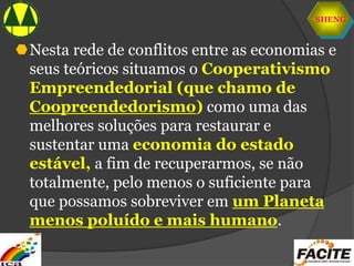 SHENG
Nesta rede de conflitos entre as economias e
seus teóricos situamos o Cooperativismo
Empreendedorial (que chamo de
Coopreendedorismo) como uma das
melhores soluções para restaurar e
sustentar uma economia do estado
estável, a fim de recuperarmos, se não
totalmente, pelo menos o suficiente para
que possamos sobreviver em um Planeta
menos poluído e mais humano.
 