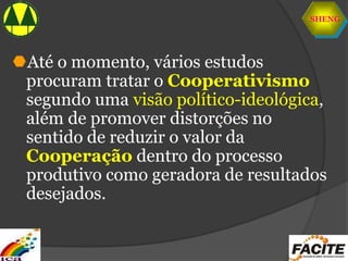 SHENG
Até o momento, vários estudos
procuram tratar o Cooperativismo
segundo uma visão político-ideológica,
além de promover distorções no
sentido de reduzir o valor da
Cooperação dentro do processo
produtivo como geradora de resultados
desejados.
 