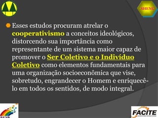 SHENG
Esses estudos procuram atrelar o
cooperativismo a conceitos ideológicos,
distorcendo sua importância como
representante de um sistema maior capaz de
promover o Ser Coletivo e o Indivíduo
Coletivo como elementos fundamentais para
uma organização socioeconômica que vise,
sobretudo, engrandecer o Homem e enriquecê-
lo em todos os sentidos, de modo integral.
 