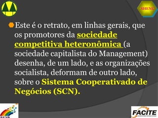 SHENG
Este é o retrato, em linhas gerais, que
os promotores da sociedade
competitiva heteronômica (a
sociedade capitalista do Management)
desenha, de um lado, e as organizações
socialista, deformam de outro lado,
sobre o Sistema Cooperativado de
Negócios (SCN).
 