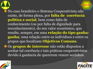 SHENG
 No caso brasileiro o Sistema Cooperativista não
existe, de forma plena, por falta de coerência
política e social, bem como falta de
conhecimento (ou por falta de dignidade para
reconhecimento), do seu valor econômico, que
resulte, sempre, em uma relação do tipo ganha-
ganha; uma relação entre os indivíduos e entre os
grupos que focalizam Objetivos Comuns.
 Os grupos de interesse não estão dispostos a
aceitar tal coerência e tais práticas cooperativistas
devido à ganância de quererem vencer sozinhos.
 