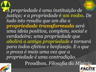 SHENG
 A propriedade é uma instituição de
justiça; e a propriedade é um roubo. De
tudo isto resulta que um dia a
propriedade transformada será
uma ideia positiva, completa, social e
verdadeira; uma propriedade que
abolirá a antiga propriedade e tornará
para todos efetiva e benfazeja. E o que
o prova é mais uma vez que a
propriedade é uma contradição.
Proudhon, Filosofia da Miséria
 