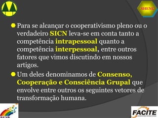 SHENG
Para se alcançar o cooperativismo pleno ou o
verdadeiro SICN leva-se em conta tanto a
competência intrapessoal quanto a
competência interpessoal, entre outros
fatores que vimos discutindo em nossos
artigos.
Um deles denominamos de Consenso,
Cooperação e Consciência Grupal que
envolve entre outros os seguintes vetores de
transformação humana.
 