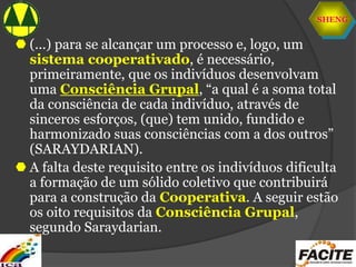 SHENG
 (...) para se alcançar um processo e, logo, um
sistema cooperativado, é necessário,
primeiramente, que os indivíduos desenvolvam
uma Consciência Grupal, “a qual é a soma total
da consciência de cada indivíduo, através de
sinceros esforços, (que) tem unido, fundido e
harmonizado suas consciências com a dos outros”
(SARAYDARIAN).
 A falta deste requisito entre os indivíduos dificulta
a formação de um sólido coletivo que contribuirá
para a construção da Cooperativa. A seguir estão
os oito requisitos da Consciência Grupal,
segundo Saraydarian.
 