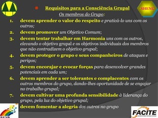 SHENG
 Requisitos para a Consciência Grupal
Os membros do Grupo:
1. devem aprender o valor do respeito e praticá-lo uns com os
outros;
2. devem promover um Objetivo Comum;
3. devem tentar trabalhar em Harmonia uns com os outros,
elevando o objetivo grupal e os objetivos individuais dos membros
que não contradizem o objetivo grupal;
4. devem proteger o grupo e seus companheiros de ataques e
perigos;
5. devem encorajar e evocar forças para desenvolver grandes
potenciais em cada um;
6. devem aprender a ser tolerantes e complacentes com os
outros membros do grupo, dando-lhes oportunidade de se engajar
no trabalho grupal;
7. devem cultivar uma profunda sensibilidade à liderança do
grupo, pela luz do objetivo grupal;
8. devem fomentar a alegria dos outros no grupo
 