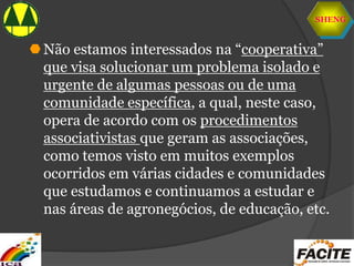 SHENG
Não estamos interessados na “cooperativa”
que visa solucionar um problema isolado e
urgente de algumas pessoas ou de uma
comunidade específica, a qual, neste caso,
opera de acordo com os procedimentos
associativistas que geram as associações,
como temos visto em muitos exemplos
ocorridos em várias cidades e comunidades
que estudamos e continuamos a estudar e
nas áreas de agronegócios, de educação, etc.
 