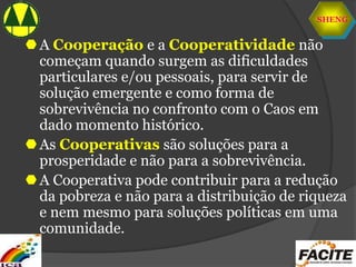 SHENG
A Cooperação e a Cooperatividade não
começam quando surgem as dificuldades
particulares e/ou pessoais, para servir de
solução emergente e como forma de
sobrevivência no confronto com o Caos em
dado momento histórico.
As Cooperativas são soluções para a
prosperidade e não para a sobrevivência.
A Cooperativa pode contribuir para a redução
da pobreza e não para a distribuição de riqueza
e nem mesmo para soluções políticas em uma
comunidade.
 