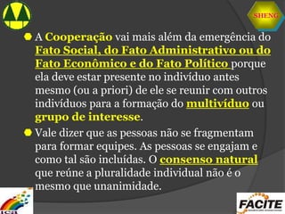 SHENG
 A Cooperação vai mais além da emergência do
Fato Social, do Fato Administrativo ou do
Fato Econômico e do Fato Político porque
ela deve estar presente no indivíduo antes
mesmo (ou a priori) de ele se reunir com outros
indivíduos para a formação do multivíduo ou
grupo de interesse.
 Vale dizer que as pessoas não se fragmentam
para formar equipes. As pessoas se engajam e
como tal são incluídas. O consenso natural
que reúne a pluralidade individual não é o
mesmo que unanimidade.
 