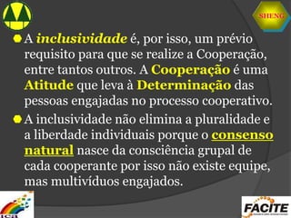 SHENG
A inclusividade é, por isso, um prévio
requisito para que se realize a Cooperação,
entre tantos outros. A Cooperação é uma
Atitude que leva à Determinação das
pessoas engajadas no processo cooperativo.
A inclusividade não elimina a pluralidade e
a liberdade individuais porque o consenso
natural nasce da consciência grupal de
cada cooperante por isso não existe equipe,
mas multivíduos engajados.
 