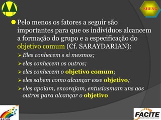 SHENG
Pelo menos os fatores a seguir são
importantes para que os indivíduos alcancem
a formação do grupo e a especificação do
objetivo comum (Cf. SARAYDARIAN):
Eles conhecem s si mesmos;
eles conhecem os outros;
eles conhecem o objetivo comum;
eles sabem como alcançar esse objetivo;
eles apoiam, encorajam, entusiasmam uns aos
outros para alcançar o objetivo
 