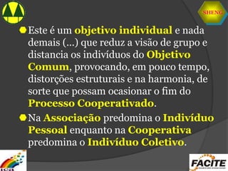 SHENG
Este é um objetivo individual e nada
demais (...) que reduz a visão de grupo e
distancia os indivíduos do Objetivo
Comum, provocando, em pouco tempo,
distorções estruturais e na harmonia, de
sorte que possam ocasionar o fim do
Processo Cooperativado.
Na Associação predomina o Indivíduo
Pessoal enquanto na Cooperativa
predomina o Indivíduo Coletivo.
 