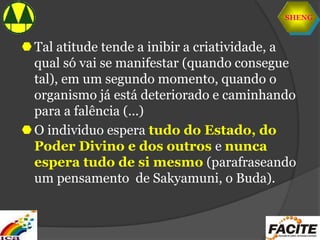 SHENG
Tal atitude tende a inibir a criatividade, a
qual só vai se manifestar (quando consegue
tal), em um segundo momento, quando o
organismo já está deteriorado e caminhando
para a falência (...)
O individuo espera tudo do Estado, do
Poder Divino e dos outros e nunca
espera tudo de si mesmo (parafraseando
um pensamento de Sakyamuni, o Buda).
 