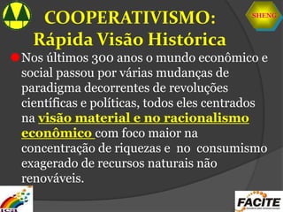 SHENG
COOPERATIVISMO:
Rápida Visão Histórica
Nos últimos 300 anos o mundo econômico e
social passou por várias mudanças de
paradigma decorrentes de revoluções
científicas e políticas, todos eles centrados
na visão material e no racionalismo
econômico com foco maior na
concentração de riquezas e no consumismo
exagerado de recursos naturais não
renováveis.
 