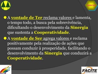 SHENG
A vontade de Ter reclama valores e lamenta,
o tempo todo, a busca pela sobrevivência,
dificultando o desenvolvimento da Sinergia
que sustenta a Cooperatividade.
A vontade de Ser agrega valores e reclama
positivamente pela realização de ações que
possam conduzir à prosperidade, facilitando o
desenvolvimento da Sinergia que conduzirá a
Cooperatividade.
 
