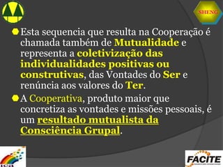 SHENG
Esta sequencia que resulta na Cooperação é
chamada também de Mutualidade e
representa a coletivização das
individualidades positivas ou
construtivas, das Vontades do Ser e
renúncia aos valores do Ter.
A Cooperativa, produto maior que
concretiza as vontades e missões pessoais, é
um resultado mutualista da
Consciência Grupal.
 