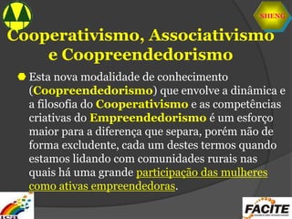 SHENG
Cooperativismo, Associativismo
e Coopreendedorismo
 Esta nova modalidade de conhecimento
(Coopreendedorismo) que envolve a dinâmica e
a filosofia do Cooperativismo e as competências
criativas do Empreendedorismo é um esforço
maior para a diferença que separa, porém não de
forma excludente, cada um destes termos quando
estamos lidando com comunidades rurais nas
quais há uma grande participação das mulheres
como ativas empreendedoras.
 