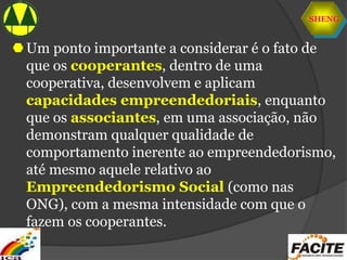 SHENG
Um ponto importante a considerar é o fato de
que os cooperantes, dentro de uma
cooperativa, desenvolvem e aplicam
capacidades empreendedoriais, enquanto
que os associantes, em uma associação, não
demonstram qualquer qualidade de
comportamento inerente ao empreendedorismo,
até mesmo aquele relativo ao
Empreendedorismo Social (como nas
ONG), com a mesma intensidade com que o
fazem os cooperantes.
 