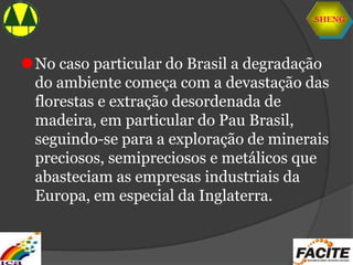 SHENG
No caso particular do Brasil a degradação
do ambiente começa com a devastação das
florestas e extração desordenada de
madeira, em particular do Pau Brasil,
seguindo-se para a exploração de minerais
preciosos, semipreciosos e metálicos que
abasteciam as empresas industriais da
Europa, em especial da Inglaterra.
 