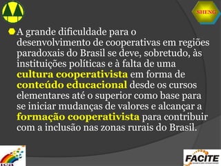 SHENG
A grande dificuldade para o
desenvolvimento de cooperativas em regiões
paradoxais do Brasil se deve, sobretudo, às
instituições políticas e à falta de uma
cultura cooperativista em forma de
conteúdo educacional desde os cursos
elementares até o superior como base para
se iniciar mudanças de valores e alcançar a
formação cooperativista para contribuir
com a inclusão nas zonas rurais do Brasil.
 
