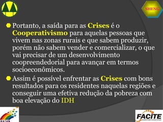 SHENG
Portanto, a saída para as Crises é o
Cooperativismo para aquelas pessoas que
vivem nas zonas rurais e que sabem produzir,
porém não sabem vender e comercializar, o que
vai precisar de um desenvolvimento
coopreendedorial para avançar em termos
socioeconômicos.
Assim é possível enfrentar as Crises com bons
resultados para os residentes naquelas regiões e
conseguir uma efetiva redução da pobreza com
boa elevação do IDH
 