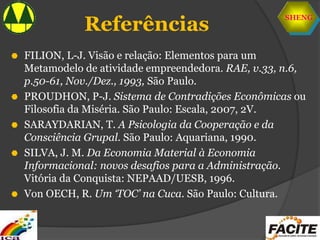 SHENG
Referências
 FILION, L-J. Visão e relação: Elementos para um
Metamodelo de atividade empreendedora. RAE, v.33, n.6,
p.50-61, Nov./Dez., 1993, São Paulo.
 PROUDHON, P-J. Sistema de Contradições Econômicas ou
Filosofia da Miséria. São Paulo: Escala, 2007, 2V.
 SARAYDARIAN, T. A Psicologia da Cooperação e da
Consciência Grupal. São Paulo: Aquariana, 1990.
 SILVA, J. M. Da Economia Material à Economia
Informacional: novos desafios para a Administração.
Vitória da Conquista: NEPAAD/UESB, 1996.
 Von OECH, R. Um ‘TOC’ na Cuca. São Paulo: Cultura.
 