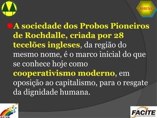 SHENG
A sociedade dos Probos Pioneiros
de Rochdalle, criada por 28
tecelões ingleses, da região do
mesmo nome, é o marco inicial do que
se conhece hoje como
cooperativismo moderno, em
oposição ao capitalismo, para o resgate
da dignidade humana.
 