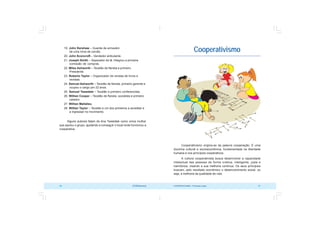 COOPERATIVISMO – Primeiras Lições 21
20 OCB/Sescoop
Cooperativismo
Cooperativismo origina-se da palavra cooperação. É uma
doutrina cultural e socioeconômica, fundamentada na liberdade
humana e nos princípios cooperativos.
A cultura cooperativista busca desenvolver a capacidade
intelectual das pessoas de forma criativa, inteligente, justa e
harmônica, visando a sua melhoria contínua. Os seus princípios
buscam, pelo resultado econômico o desenvolvimento social, ou
seja, a melhoria da qualidade de vida.
19. John Kershaw – Guarda de armazém
de uma mina de carvão.
20. John Sconcroft – Vendedor ambulante.
21. Joseph Smith – Separador de lã. Integrou a primeira
comissão de compras.
22. Miles Ashworth – Tecelão de flanela e primeiro
Presidente.
23. Roberto Taylor – Organizador de vendas de livros e
revistas.
24. Samuel Ashworth – Tecelão de flanela, primeiro gerente e
ocupou o cargo por 22 anos.
25. Samuel Tweedale – Tecelão e primeiro conferencista.
26. Willian Cooper – Tecelão de flanela, socialista e primeiro
caixeiro.
27. Willian Mallalieu.
28. Willian Taylor – Tecelão e um dos primeiros a acreditar e
a ingressar no movimento.
Alguns autores falam de Ana Tweedale como única mulher
que apoiou o grupo, ajudando a conseguir o local onde funcionou a
cooperativa.
 