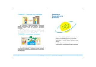 COOPERATIVISMO – Primeiras Lições 27
26 OCB/Sescoop
Símbolo do
Cooperativismo
Brasileiro
 Círculo = Eternidade da vida. Não há princípio nem fim.
 Pinheiro = Imortalidade, perseverança e fecundidade.
 Verde Escuro = Plantas e folhas. O princípio vital da
natureza.
 Amarelo = O sol, fonte de luz e riqueza.
 Os dois pinheiros = Anecessidade de união e cooperação.
6º PRINCÍPIO – Cooperação entre Cooperativas
Se os associados se ajudam mutuamente, as cooperativas
deverão fazer o mesmo. Só assim haverá um crescimento
econômico, cultural e social dos associados e do Sistema
Cooperativo.
Na era da globalização, a integração é a chave do sucesso.
As cooperativas só serão eficientes se agregarem qualidade
produtividade e economia de escala nos serviços.
7º PRINCÍPIO – Interesse pela Comunidade
As cooperativas contribuem para o desenvolvimento da
comunidade com a geração de empregos, produção, serviços e
preservação do meio ambiente, mediante políticas aprovadas pelos
seus associados.
 