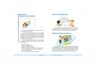 COOPERATIVISMO – Primeiras Lições 29
28 OCB/Sescoop
Dia do Cooperativismo
O Dia Internacional do Cooperativismo foi instituído em 1923 no
Congresso daAliança Cooperativa Internacional (ACI), sendo a partir
de então comemorado no primeiro sábado de julho de cada ano.
Valores do Cooperativismo
As cooperativas baseiam-se no valores de ajuda mútua,
responsabilidade, democracia, igualdade, eqüidade e solidariedade.
Conforme os seus pioneiros, o Cooperativismo acredita nos valores
éticos de honestidade, transparência, responsabilidade social e
preservação do ambiente para o desenvolvimento sustentado.
Bandeira do
Cooperativismo Mundial
A Bandeira do Cooperativismo, com as cores do arco-
íris, foi criada pela ACI em 1923.
O Conselho de Administração da ACI em sua reunião,
na Cidade de Roma, em abril de 2001, concordou em alterar
a Bandeira. O motivo da alteração foi promover e consolidar
claramente a imagem cooperativa, já que a mesma bandeira
era usada por grupos não cooperativistas, o que causou
confusões em diversos países.
A bandeira que substitui a tradicional é de cor branca e
leva impressa o logotipo da ACI no centro, de onde emergem
pombas da paz.
 Vermelho = coragem.
 Alaranjado = visão de futuro.
 Amarelo = família e comunidade.
 Verde = crescimento como pessoa e como associado.
 Azul = necessidade de apoiar os menos afortunados.
 Anil = auto e mútua-ajuda
 Violeta = beleza, calor humano e coleguismo.
 