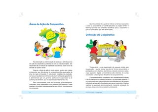 COOPERATIVISMO – Primeiras Lições 31
30 OCB/Sescoop
Quando o líder é ativo, poderá motivar os demais associados
a criar na comunidade um comitê educativo ou órgão similar. A
liderança positiva traz resultados benéficos para a cooperativa e
para os associados que dela fazem parte.
Definição de Cooperativa
“Cooperativa é uma organização de pessoas unidas pela
cooperação e ajuda mútua, gerida de forma democrática e
participativa, com objetivos econômicos e sociais comuns a todos,
cujos aspectos legais e doutrinários são distintos de outras
sociedades.” (X Congresso Brasileiro de Cooperativismo)
O empreendimento cooperativo tem características próprias
e se fundamenta nos valores humanos e na dignidade pessoal. É
um instrumento que busca a solução de problemas que, de maneira
individual, apresentam dificuldades para serem resolvidos. Objetiva
viabilizar o associado economicamente, mediante prestação de
serviços, desenvolvimento cultural e profissional.
Áreas de Ação da Cooperativa
Na elaboração ou reformulação do estatuto é definida a área
de ação da cooperativa, podendo ser um ou mais municípios. Isto
dependerá de um estudo de viabilidade econômica, assim como da
decisão do quadro social.
Quando a área de ação é muito grande, podem ser criados
entrepostos, que vão atender às necessidades dos associados da
área de cada entreposto. A estrutura é baseada na produção,
serviços e resultados econômicos viáveis. O entreposto geralmente
é administrado por um gerente, profissional responsável e de
confiança da diretoria, que irá reportar-se diretamente a ela.
Nas comunidades onde se localizam os entrepostos,
costumam surgir associados com potencial de liderança. Estas
pessoas contribuem expressivamente para o bom funcionamento
do entreposto.
 