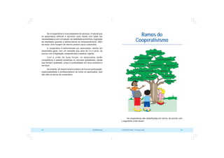 COOPERATIVISMO – Primeiras Lições 33
32 OCB/Sescoop
Ramos do
Cooperativismo
As cooperativas são classificadas em ramos, de acordo com
o segmento onde atuam.
Se a cooperativa é uma prestadora de serviços, é natural que
os associados definam e aprovem suas metas com base nas
necessidades e com um estudo de viabilidade econômica.Ageração
de resultados garante a sobrevivência do empreendimento, além
de trazer uma margem de retorno positivo para o associado.
A cooperativa é administrada por associados, eleitos em
assembléia geral, com um mandato que varia de 3 a 4 anos, de
acordo com a legislação cooperativista e estatuto vigente.
Com a união de suas forças, os associados serão
competitivos e estarão presentes no mercado globalizado, desde
que tenham qualidade, preço e pontualidade em seus produtos e
serviços.
No entanto, só haverá retorno positivo se houver participação,
responsabilidade e profissionalismo de todos os associados, pois
são eles os donos da cooperativa.
 