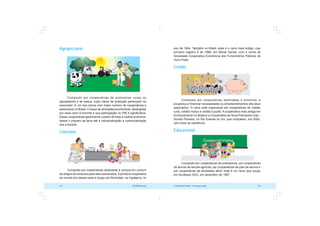 COOPERATIVISMO – Primeiras Lições 35
34 OCB/Sescoop
ano de 1844. Também no Brasil, esse é o ramo mais antigo, cujo
primeiro registro é de 1889, em Minas Gerais, com o nome de
Sociedade Cooperativa Econômica dos Funcionários Públicos de
Ouro Preto.
Crédito
Composto por cooperativas destinadas a promover a
poupança e financiar necessidades ou empreendimentos dos seus
associados. O ramo está organizado em cooperativas de crédito
rural, crédito mútuo e crédito luzzatti. A cooperativa mais antiga em
funcionamento no Brasil é a Cooperativa de Nova Petrópolis Ltda –
Sicredi Pioneira, no Rio Grande do Sul, que completou, em 2002,
cem anos de existência.
Educacional
Composto por cooperativas de professores, por cooperativas
de alunos de escola agrícola, por cooperativas de pais de alunos e
por cooperativas de atividades afins. Este é um ramo que surgiu
em Itumbiara (GO), em dezembro de 1987.
Agropecuário
Composto por cooperativas de produtores rurais ou
agropastoris e de pesca, cujos meios de produção pertençam ao
associado. É um dos ramos com maior número de cooperativas e
associados no Brasil. O leque de atividades econômicas, abrangidas
por esse ramo é enorme e sua participação no PIB é significativa.
Essas cooperativas geralmente cuidam de toda a cadeia produtiva,
desde o preparo da terra até a industrialização e comercialização
dos produtos.
Consumo
Composto por cooperativas dedicadas à compra em comum
de artigos de consumo para seus associados.Aprimeira cooperativa
do mundo era desse ramo e surgiu em Rochdale, na Inglaterra, no
 