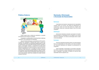 COOPERATIVISMO – Primeiras Lições 47
46 OCB/Sescoop
Público Externo
Público externo são os clientes da cooperativa, ou aqueles
que adquiram seus serviços ou produtos.
A qualidade e o profissionalismo nos serviços fazem a diferença
e garantem o bom andamento da cooperativa.
Segundo Roberto Rodrigues, ex-presidente da OCB e da ACI,
“é preciso ser competitivo e eficiente para vencer a guerra por
mercados. Se ineficientes, as cooperativas desaparecerão e aí, além
de desampararem seus associados deixarão de gerar empregos e
ajudar a comunidade. Portanto, o cumprimento da função social
depende da excelência da função econômica, o que não contraria a
doutrina cooperativista, que é a correção do social por meio do
econômico. Mas acentua-se a necessidade da visão empresarial
da cooperativa, da boa administração profissional, austera e correta,
na direção de prestar serviços demandados pelos associados ao
menor custo possível, dando-lhes condições de competir também
enquanto indivíduos”.
Demissão, Eliminação
e Exclusão de Associados
Demissão
A demissão ocorre quando o associado de livre e espontânea
vontade requer, por escrito, seu pedido de afastamento da
cooperativa, sendo que este não poderá ser negado pela
administração, desde que o associado esteja em dia com as suas
obrigações.
Eliminação
Será sempre realizada por decisão e aprovação do Conselho
de Administração, por desrespeito à lei, ao estatuto ou às normas
internas da cooperativa. Os motivos de eliminação devem constar
no livro de matrícula.
Exclusão
Ocorre por dissolução da pessoa jurídica, por morte da pessoa
física, por incapacidade civil não suprida ou por deixar de atender
aos requisitos estatutários de ingresso ou permanência na
cooperativa.
Tanto na demissão, na eliminação ou na exclusão o associado
tem direito à restituição do capital integralizado, que só acontecerá
após a realização e aprovação do balanço do exercício pela
Assembléia Geral do respectivo ano.
 