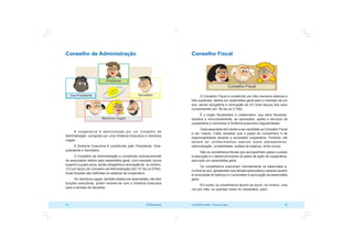 COOPERATIVISMO – Primeiras Lições 49
48 OCB/Sescoop
Conselho Fiscal
O Conselho Fiscal é constituído por três membros efetivos e
três suplentes, eleitos em assembléia geral para o mandato de um
ano, sendo obrigatória a renovação de 2/3 (dois terços) dos seus
componentes (art. 56 da Lei 5.764).
É o órgão fiscalizador e colaborador, que deve fiscalizar,
assídua e minuciosamente, as operações, ações e serviços da
cooperativa e comunicar à Diretoria possíveis irregularidades.
Cada associado tem direito a ser candidato ao Conselho Fiscal
e ser votado. Cabe ressaltar que o papel do conselheiro é de
responsabilidade perante a sociedade cooperativa. Portanto, ele
deverá ter conhecimentos básicos sobre planejamento,
administração, contabilidade, análise de balanço, entre outros.
São os conselheiros fiscais que acompanham passo a passo
a execução e o desenvolvimento do plano de ação da cooperativa,
aprovado em assembléia geral.
Os conselheiros examinam mensalmente os balancetes e,
no final do ano, apresentam aos demais associados o parecer quanto
à veracidade do balanço e o submetem à aprovação da assembléia
geral.
Em suma: os conselheiros devem se reunir, no mínimo, uma
vez por mês, ou quantas vezes for necessário, para:
Conselho de Administração
A cooperativa é administrada por um Conselho de
Administração, composto por uma Diretoria Executiva e membros
vogais.
A Diretoria Executiva é constituída pelo Presidente, Vice-
presidente e Secretário.
O Conselho de Administração é constituído exclusivamente
de associados eleitos pela assembléia geral, com mandato nunca
superior a quatro anos, sendo obrigatória a renovação de, no mínimo,
1/3 (um terço) do Conselho de Administração (Art. 47 da Lei 5764).
Suas funções são definidas no estatuto da cooperativa.
Os membros vogais, também eleitos em assembléia, não têm
funções executivas, porém reúnem-se com a Diretoria Executiva
para a tomada de decisões.
 