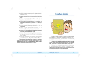 COOPERATIVISMO – Primeiras Lições 51
50 OCB/Sescoop
Estatuto Social
O estatuto social é o conjunto de normas que regem funções,
atos e objetivos de determinada cooperativa, e é elaborado com a
participação dos associados, para atender às necessidades da
cooperativa e de seus associados.
O estatuto deve obedecer a um determinado padrão, mas não
convém copiar o estatuto de uma outra cooperativa, pois a área de
ação, assim como os objetivos e metas diferem uma da outra.
É direito e dever de cada associado possuir o estatuto social
da sua cooperativa, conhecer o conteúdo de todas as normas e
regras estabelecidas e aprovadas em assembléia geral, quando da
constituição da cooperativa ou reforma estatutária.
a) Verificar e analisar o balancete, caixa, extratos bancários,
relatórios e outros;
b) analisar o plano de trabalho aprovado na última assembléia
geral;
c) analisar se os investimentos estão de acordo com os
programas pré-estabelecidos;
d) verificar se a Diretoria Executiva e o Conselho de
Administração reúnem-se regularmente e se há cargos
vagos;
e) certificar-se da participação dos associados na vida da
cooperativa;
f) verificar os saldos devedores dos associados e se os
mesmos estão em dia com seus compromissos;
g) verificar se os encargos sociais e tributários são recolhidos
dentro dos prazos estabelecidos por lei;
h) informar à Diretoria sobre as irregularidades constatadas,
para que sejam tomadas as providências necessárias para
a sua solução;
i) caso haja necessidade, os suplentes eleitos também
podem desempenhar a função de conselheiros fiscais.
É recomendável a participação dos conselheiros nos cursos
específicos ao cargo, para que eles possam sempre estar
atualizados e com bom nível de profissionalização. Devem se valer
ainda das assessorias e auditorias interna e externa.
 