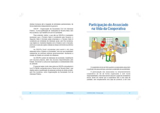 COOPERATIVISMO – Primeiras Lições 57
56 OCB/Sescoop
Participação do Associado
na Vida da Cooperativa
A cooperativa torna-se forte quando os associados assumem
e usufruem dos seus serviços, pois ela é a extensão de sua atividade.
A participação dos associados no empreendimento
cooperativo se dá de forma organizada e com muita
responsabilidade, onde todos devem assumir o papel de verdadeiros
donos, tendo em mente que a cooperativa não é uma casa de
caridade, nem simplesmente uma casa de comércio, e sim uma
direitos humanos até a inspeção de atividades parlamentares, de
forma totalmente independente do governo.
OSCIP - Organização da Sociedade Civil de Interesse
Público - é uma qualificação de instituições do Terceiro Setor, sem
fins lucrativos, que trabalha em prol do sociedade.
Para entender melhor o que são as OSCIPs é necessário
esclarecer que o Primeiro Setor é constituído pelo Governo, o
Segundo Setor é formado pelas empresas e o Terceiro Setor é
constituído por entidades de interesse social, sem fins lucrativos,
cujo objetivo é, mediante relações com o Estado e com o mercado,
promover e executar ações voltadas ao desenvolvimento econômico
e social.
As OSCIPs foram concebidas para serem o elo mais
adequado entre o Estado e a Sociedade, uma vez que possibilitam
redesenhar as políticas públicas governamentais, facilitando a
missão do Estado em proveito da cidadania.
As OSCIPs cuidam de interesses da sociedade, trabalhando
com recursos próprios, além dos recursos disponibilizados pelo
Estado, favorecem a cultura de cooperação e a solidariedade entre
as pessoas.
É possível saber muito mais sobre as OSCIPs consultando a
Lei nº 9.790/99, conhecida como a “Nova Lei do Terceiro Setor”, que
dispõe sobre a qualificação de pessoas jurídicas de direito privado,
sem fins lucrativos, como Organizações da Sociedade Civil de
Interesse Público.
 