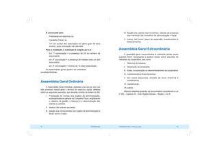 COOPERATIVISMO – Primeiras Lições 63
62 OCB/Sescoop
IV. fixação dos valores dos honorários, cédulas de presença
dos membros dos conselhos de administração e fiscal;
V. outros, tais como: plano de expansão, investimentos e
financiamentos.
Assembléia Geral Extraordinária
A assebléia geral extraordinária é realizada tantas vezes
quantas forem necessárias e poderá versar sobre assuntos de
interesse da cooperativa, tais como:
I. Reforma de estatuto;
II. dissolução da sociedade;
III. fusão, incorporação ou desmembramento da cooperativa;
IV. investimentos e financiamentos;
V. em casos especiais, eleição de nova diretoria e
conselheiros;
VI. capitalização;
VII. outros.
Maiores detalhes poderão ser encontrados consultando a Lei
5.764 – Capítulo IX – Dos Órgãos Sociais – Seção I, II e III.
É convocada pelo:
 Presidente em exercício ou;
 Conselho Fiscal; ou
 1/5 (um quinto) dos associados em pleno gozo de seus
direitos, após solicitação não atendida
Para a instalação e realização é exigida por Lei :
 Em 1ª convocação = a presença de 2/3 do número de
associados;
 em 2ª convocação = a presença de metade mais um dos
associados;
 em 3ª convocação = mínimo de 10 (dez) associados.
As assembléias gerais podem ser ordinárias
ou extraordinárias.
Assembléia Geral Ordinária
A Assembléia Geral Ordinária, realizada uma vez por ano nos
três primeiros meses após o término do exercício social, delibera
sobre os seguintes assuntos, que deverão constar da ordem do dia:
I. Prestação de contas dos órgãos de administração,
acompanhada do parecer do Conselho Fiscal, englobando
o relatório da gestão, o balanço e a demonstração das
sobras ou perdas;
II. destino das sobras apuradas;
III. eleição dos componentes dos órgãos de administração e
fiscal, se for o caso;
 