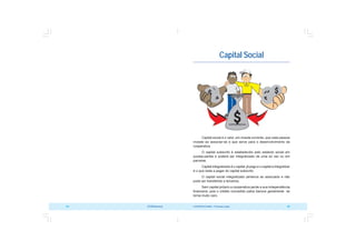 COOPERATIVISMO – Primeiras Lições 65
64 OCB/Sescoop
Capital Social
Capital social é o valor, em moeda corrente, que cada pessoa
investe ao associar-se e que serve para o desenvolvimento da
cooperativa.
O capital subscrito é estabelecido pelo estatuto social em
quotas-partes e poderá ser integralizado de uma só vez ou em
parcelas.
Capital integralizado é o capital já pago e o capital a integralizar
é o que resta a pagar do capital subscrito.
O capital social integralizado pertence ao associado e não
pode ser transferido a terceiros.
Sem capital próprio a cooperativa perde a sua independência
financeira, pois o crédito concedido pelos bancos geralmente se
torna muito caro.
 