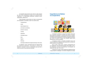COOPERATIVISMO – Primeiras Lições 71
70 OCB/Sescoop
Importância da Mulher
na Cooperativa
A inserção de mulheres no mercado de trabalho deve-se ao
fato de algumas começarem a trabalhar para ajudar os maridos,
aumentando a renda familiar, ou para garantir o seu próprio sustento.
As mulheres vêm se destacando no mundo dos negócios e provando
que, além de charme e beleza, têm também talento para
desempenhar inúmeras atividades.
A entrada da mulher no mercado de trabalho trouxe uma
dinâmica diferente nos negócios e isso proporcionou o aumento de
pontos positivos nas organizações.
Para a mulher, muitas vezes, o esforço e dedicação têm de
ser multiplicados, pois ela precisa exercitar vários papéis, como o
de profissional, de mãe, de companheira, de estudante, de
responsável pela casa, entre outros.
A disputa por um lugar no setor profissional é bastante acirrada
e exige empenho e dedicação. As mulheres inteligentes não estão
As atividades desenvolvidas pelos clubes de mães integram
pai, mãe e filhos, possibilitando a criação de um ambiente familiar
cooperativo, e a capacitação profissional, mediante cursos,
capacitações, palestras etc.
Essas atividades, desenvolvidas com base no levantamento
de necessidades e prioridades, podem ser eventos sobre:
 Cooperativismo;
 saúde;
 administração do lar;
 prevenção de acidentes;
 primeiros socorros;
 culinária;
 artesanato;
 orientação sexual;
 ética;
 higiene;
 liderança;
 prevenção e tratamento de algumas doenças, entre outros.
As palestras, cursos e seminários devem ser desenvolvidos
por profissionais experientes, comunicativos e criativos, que
despertem a atenção de todos os participantes para que tirem o
máximo proveito do que está sendo abordado.
 