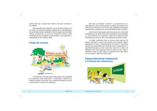 COOPERATIVISMO – Primeiras Lições 73
72 OCB/Sescoop
Uma das prioridades é difundir o cooperativismo e o
associativismo, tanto na teoria quanto na prática, pois estes jovens
serão futuros associados e, se tiverem suas habilidades de liderança
amadurecidas, poderão tornar-se empreendedores bem-sucedidos.
Esta forma de organização oportuniza aos jovens a liberdade
de pensamento, de opinar sobre a administração da sua propriedade
e o funcionamento da cooperativa, assim como sobre assuntos
inerentes a sua rotina de vida e comunidade da qual fazem parte.
As idéias conflitantes entre os jovens e seus pais são de
grande importância quando aproveitadas para repensar alguns
paradigmas e buscar o amadurecimento de ambos. É importante
lembrar que as gerações mais velhas têm seus conhecimentos e a
experiência de quem já viveu e aprendeu muito com a vida, e as
gerações mais novas costumam estar na crista da onda. Então, é
necessário dosar as duas coisas: a experiência dos mais velhos
com os sonhos e ideais dos mais jovens.
Desenvolvimento Intelectual
e Cultural de Lideranças
lutando para tirar o espaço dos homens e sim para conquistar o
seu espaço.
Na cooperativa não é diferente, pois as mulheres dividem com
os homens as mesmas atividades, participando de capacitações e
buscando estar sempre atualizadas. Mesmo aquelas que não estão
ligadas diretamente na rotina da cooperativa tomam parte
indiretamente das atividades cooperativistas, acompanhando o
desempenho de seu marido e filhos.
Clube de Jovens
Os Clubes de Jovens são grupos organizados, sob a orientação
da cooperativa, para desenvolver a criatividade e descobrir as
melhores opções e formas de vida, mediante atividades de cunho
socioeconômico, cultural e de integração.
 