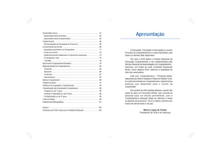 Apresentação
A Educação, Formação e Informação é o quinto
Princípio do Cooperativismo e o mais importante, pois
todos os demais dele dependem.
Por isso a OCB definiu a Diretriz Nacional de
Educação Cooperativista, a ser implementada pelo
Serviço Nacional de Aprendizagem do Cooperativismo -
Sescoop, em todas as suas Unidades Estaduais
tendo, como objetivo final, melhorar a qualidade de
vida dos associados.
Este livro, Cooperativismo – Primeiras lições,
elaborado porAlbino Gawlak e Fabianne Ratzke Turra,
é a porta de entrada ao Cooperativismo, disponível às
pessoas que despertam para o mundo da
cooperação.
Ele contém as informações básicas, a partir das
quais se abre um horizonte infinito, que convida as
pessoas para um estudo permanente, pois o
Cooperativismo abrange todas as ciências e todos
os setores da economia. Ele é o melhor caminho em
busca da democracia e da paz.
Márcio Lopes de Freitas
Presidente da OCB e do Sescoop
Assembléia Geral................................................................................ 61
Assembléia Geral Ordinária.............................................................. 62
Assembléia Geral Extraordinária ...................................................... 63
Capital Social...................................................................................... 65
Demonstração de Resultado do Exercício........................................ 66
Envolvimento da Família ...................................................................... 69
Importância da Mulher na Cooperativa .............................................. 71
Clube de Jovens ............................................................................... 72
Desenvolvimento Intelectual e Cultural de Lideranças ....................... 73
O Verdadeiro Líder ........................................................................... 74
Comitês ........................................................................................... 75
Movimento Cooperativista Brasileiro .................................................... 79
Representação do Cooperativismo ...................................................... 83
Estadual .......................................................................................... 83
Nacional........................................................................................... 85
Américas ......................................................................................... 87
Internacional .................................................................................... 87
Bancos Cooperativos .......................................................................... 89
Órgãos deApoio ................................................................................. 91
Histórico da Legislação Cooperativista ............................................... 93
Classificação das Sociedades Cooperativas........................................ 95
Singular ou de 1º grau...................................................................... 95
Central e Federação ou de 2º grau ................................................... 95
Confederação ou de 3º grau ............................................................. 95
Lista de Siglas .................................................................................... 99
Referências Bibliográficas ................................................................. 101
Anexo I ............................................................................................. 105
Endereço da OCB e das suas Unidades Estaduais........................... 105
 