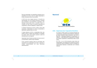 COOPERATIVISMO – Primeiras Lições 85
84 OCB/Sescoop
Nacional
OCB – Organização das Cooperativas Brasileiras
 Foi criada em 1969, durante o IV Congresso Brasileiro de
Cooperativismo, realizado em Belo Horizonte, substituindo
as duas entidades então existentes, que eram a
ABCOOP – Associação Brasileira de Cooperativas, e a
UNASCO – União Nacional de Cooperativas, por decisão
das próprias cooperativas, representando todos os seus
ramos.
 Em 1971, a Lei 5.764 oficializou essa forma de
representação, como órgão técnico consultivo do Governo
e dando-lhe outras incumbências, além de congregar as
organizações estaduais, constituídas com a mesma
natureza.
 Para sua manutenção, as cooperativas contribuem com a
importância de 0,2% do valor do capital integralizado e
fundos, do exercício findo no ano anterior.
 A OCE tem como órgãos eletivos o Conselho de
Administração com uma Diretoria Executiva, composta
pelo Presidente, Vice-presidente e Secretário, com
mandato de até quatro anos, o Conselho Fiscal e o
Conselho de Ética, todos os membros associados de
cooperativas, conforme estabelece o estatuto social.
 A Diretoria Executiva da OCE é eleita, tendo cada
cooperativa, independente do número de associados e
faturamento, apenas direito a um voto.
 O órgão soberano da OCE é a Assembléia Geral, que
analisa e aprova o relatório das atividades e a prestação
de contas, assim como avalia e aprova o plano de
atividades para o ano seguinte.
 Assembléia Geral Ordinária acontece uma vez por ano e
a Extraordinária, quantas vezes necessário.
 Como sindicato engloba todas as atividades das
cooperativas nas negociações que visam a aprimorar a
relação capital/trabalho em seus diferentes
desdobramentos.
 