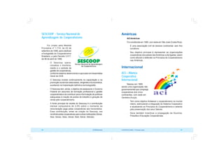 COOPERATIVISMO – Primeiras Lições 87
86 OCB/Sescoop
Américas
ACIAméricas
Foi constituída em 1990, com sede em São José (Costa Rica).
 É uma associação civil de alcance continental, sem fins
lucrativos.
 Seu objetivo principal é representar as organizações
cooperativas dos países dasAméricas a ela ligadas, assim
como difundir e defender os Princípios do Cooperativismo
nas Américas.
Internacional
ACI – Aliança
Cooperativa
Internacional
Nasceu em 1895,
sendo uma organização não
governamental que congrega
cooperativas dos cinco
continentes, com sede em
Genebra (Suíça).
 Tem como objetivo fortalecer o cooperativismo no mundo
inteiro, estimulando a integração do Sistema Cooperativo
e atualizando os Princípios do Cooperativismo e zelando
pela preservação dos seus Valores.
 Deve também incentivar a propagação da Doutrina,
Filosofia e Educação Cooperativista.
SESCOOP - Serviço Nacional de
Aprendizagem do Cooperativismo
Foi criado pela Medida
Provisória nº 1.715, de 03 de
setembro de 1998, para viabilizar
a Autogestão do Cooperativismo
Brasileiro, e pelo Decreto 3.017,
de 06 de abril de 1999.
 O Sescoop opera-
cionaliza o monitora-
mento e o controle da
gestão de cooperativas,
conforme sistema desenvolvido e aprovado emAssembléia
Geral da OCB.
 O Sescoop investe continuamente na capacitação e na
promoção social dos associados, dirigentes e funcionários,
auxiliando na implantação definitiva da Autogestão.
 O Sescoop tem, ainda, o objetivo de assessorar o Governo
Federal em assuntos de formação profissional e gestão
cooperativista e de contribuir para a formulação de políticas
adequadas à criação de postos de trabalho e geração de
renda pelo cooperativismo.
 A fonte principal de receita do Sescoop é a contribuição
mensal compulsória de 2,5% sobre o montante da
remuneração paga pelas cooperativas aos funcionários.
Essa contribuição, antes da criação do Sescoop, era
recolhida pelas cooperativas para outras instituições (Senai,
Sesi, Senac, Sesc, Senat, Sest, Senar, Sebrae).
 