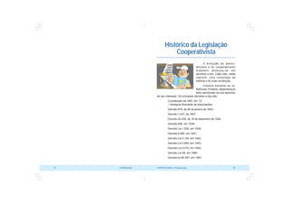 COOPERATIVISMO – Primeiras Lições 93
92 OCB/Sescoop
Histórico da Legislação
Cooperativista
A evolução do associ-
ativismo e do cooperativismo
brasileiro alicerçou-se em
decretos e leis. Cabe citar, neste
capítulo, uma cronologia da
história e de suas mudanças.
Citamos somente as re-
ferências. Portanto, dependerá do
leitor aprofundar-se nos assuntos
de seu interesse. Os principais decretos e leis são:
 Constituição de 1891, Art. 72
– Assegura liberdade de associações;
 Decreto 979, de 06 de janeiro de 1903;
 Decreto 1.637, de 1907;
 Decreto 22.239, de 19 de dezembro de 1932;
 Decreto 926, em 1938;
 Decreto Lei 1.836, em 1939;
 Decreto 6.980, em 1941;
 Decreto Lei 5.154, em 1942;
 Decreto Lei 5.893, em 1943;
 Decreto Lei 6.274, em 1944;
 Decreto Lei 59, em 1966;
 Decreto lei 60.597, em 1967;
 