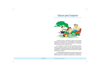 COOPERATIVISMO – Primeiras Lições 9
8 OCB/Sescoop
Educar para Cooperar
A prática da ajuda, vivenciada na família, exerce grande
influência no processo de ensino – aprendizagem. A soma dos atos,
experiências e trabalhos em conjunto promovem o crescimento
moral e intelectual, dando sentido de união.
Ser o exemplo é a melhor forma de educação. As idéias,
atitudes, maneiras de pensar e de agir influem diretamente no
comportamento, podendo ser somadas, ou até multiplicadas durante
a interação com outras pessoas que fazem parte de seu ambiente
familiar, social e cultural.
A educação participativa oportuniza novos caminhos e novas
formas de convivência. Desenvolve a igualdade e a liberdade no
direito de pensar, ouvir, questionar, analisar, aprovar, avaliar e agir.
 